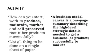 ACTIVITY
•How can you start,
work to produce,
maintain, market
and sell preserved
root tuber products
successfully?
•List all thing to be
done on a single
sheet of paper
• A business model
canvas is a one-page
summary describing
the high-level
strategic details
needed to get a
business (or product)
successfully to
market
 