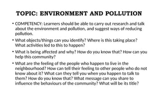 TOPIC: ENVIRONMENT AND POLLUTION
• COMPETENCY: Learners should be able to carry out research and talk
about the environment and pollution, and suggest ways of reducing
pollution.
• What objects/things can you identify? Where is this taking place?
What activities led to this to happen?
• What is being affected and why? How do you know that? How can you
help this community?
• What are the feeling of the people who happen to live in the
neighbourhood? How can tell their feeling to other people who do not
know about it? What can they tell you when you happen to talk to
them? How do you know that? What message can you share to
influence the behaviours of the community? What will be its title?
 