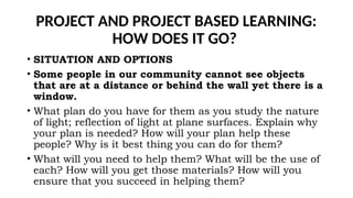 PROJECT AND PROJECT BASED LEARNING:
HOW DOES IT GO?
• SITUATION AND OPTIONS
• Some people in our community cannot see objects
that are at a distance or behind the wall yet there is a
window.
• What plan do you have for them as you study the nature
of light; reflection of light at plane surfaces. Explain why
your plan is needed? How will your plan help these
people? Why is it best thing you can do for them?
• What will you need to help them? What will be the use of
each? How will you get those materials? How will you
ensure that you succeed in helping them?
 