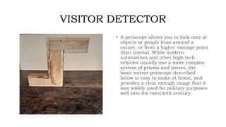 VISITOR DETECTOR
• A periscope allows you to look over at
objects or people from around a
corner, or from a higher vantage point
than normal. While modern
submarines and other high-tech
vehicles usually use a more complex
system of prisms and lenses, the
basic mirror periscope described
below is easy to make at home, and
provides a clear enough image that it
was widely used for military purposes
well into the twentieth century
 
