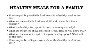 HEALTHY MEALS FOR A FAMILY
• How can you buy available food items for a healthy meal at low
cost
• What are the available food items? What do these food items
contain?
• What is a healthy food option in our community and why?
• What are the prices of available food items? How do you know that?
• What are the amount required for your healthy option? What will
be the cost?
• How can you be telling everyone about this healthy meal at low
cost?
 