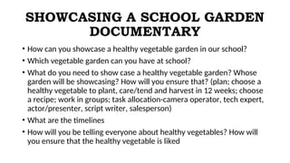 SHOWCASING A SCHOOL GARDEN
DOCUMENTARY
• How can you showcase a healthy vegetable garden in our school?
• Which vegetable garden can you have at school?
• What do you need to show case a healthy vegetable garden? Whose
garden will be showcasing? How will you ensure that? (plan; choose a
healthy vegetable to plant, care/tend and harvest in 12 weeks; choose
a recipe; work in groups; task allocation-camera operator, tech expert,
actor/presenter, script writer, salesperson)
• What are the timelines
• How will you be telling everyone about healthy vegetables? How will
you ensure that the healthy vegetable is liked
 