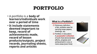 PORTFOLIO
• A portfolio is a body of
learners/individuals work
over a period of time
• It include statements
deemed important to
keep, record of
achievements made,
record of lesson
products/outputs, project
records, journaling sheets,
reports and articles
 