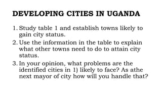 DEVELOPING CITIES IN UGANDA
1. Study table 1 and establish towns likely to
gain city status.
2. Use the information in the table to explain
what other towns need to do to attain city
status.
3. In your opinion, what problems are the
identified cities in 1) likely to face? As athe
next mayor of city how will you handle that?
 