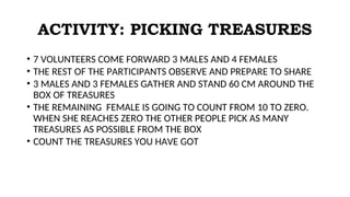 ACTIVITY: PICKING TREASURES
• 7 VOLUNTEERS COME FORWARD 3 MALES AND 4 FEMALES
• THE REST OF THE PARTICIPANTS OBSERVE AND PREPARE TO SHARE
• 3 MALES AND 3 FEMALES GATHER AND STAND 60 CM AROUND THE
BOX OF TREASURES
• THE REMAINING FEMALE IS GOING TO COUNT FROM 10 TO ZERO.
WHEN SHE REACHES ZERO THE OTHER PEOPLE PICK AS MANY
TREASURES AS POSSIBLE FROM THE BOX
• COUNT THE TREASURES YOU HAVE GOT
 
