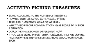ACTIVITY: PICKING TREASURES
• STAND ACCORDING TO THE NUMBER OF TREASURES
• HOW DID YOU FEEL AS YOU GOT ENGAGED IN THIS
• TEACHEABLE MOMENTS: WHAT DO WE LEARN
• WHAT THINGS IN OUR COMMUNITY CAN MAKE PEOPLE TO IN SUCH
A SITUATION
• COULD THEY HAVE DONE IT DIFFERENTLY: HOW
• IF YOU WERE LIVING IN SUCH SITUATION(WHERE THEY ARE COMING
FROM OR WHERE THEY ARE SETTLING) HOW WOULD YOU HANDLE
SUCH
 