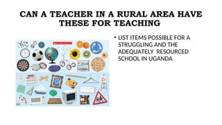 CAN A TEACHER IN A RURAL AREA HAVE
THESE FOR TEACHING
• LIST ITEMS POSSIBLE FOR A
STRUGGLING AND THE
ADEQUATELY RESOURCED
SCHOOL IN UGANDA
 