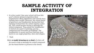 SAMPLE ACTIVITY OF
INTEGRATION
• In a few weeks’ time your school will host this
year’s district debate competition/food
programmed. Many dignitaries and schools have
already been invited. However, the school board
of governors and headteacher during their last
meeting resolved that the school requires a face
lift. This would include having to beautify the
school compound. They asked the headteacher
to look for an expert in painting, paving
compound and renovation of buildings. The
headteacher is aware and trust that you have
learnt to use angle properties, lines and shapes.
• Task
Make a model drawing on a sheet of what will
be used to help to beautify the school compound
for the head teacher to present to the board.
 