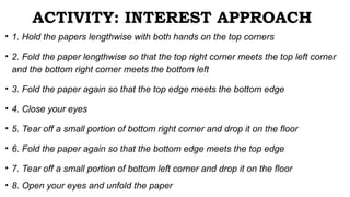 ACTIVITY: INTEREST APPROACH
• 1. Hold the papers lengthwise with both hands on the top corners
• 2. Fold the paper lengthwise so that the top right corner meets the top left corner
and the bottom right corner meets the bottom left
• 3. Fold the paper again so that the top edge meets the bottom edge
• 4. Close your eyes
• 5. Tear off a small portion of bottom right corner and drop it on the floor
• 6. Fold the paper again so that the bottom edge meets the top edge
• 7. Tear off a small portion of bottom left corner and drop it on the floor
• 8. Open your eyes and unfold the paper
 