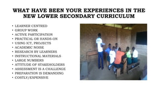 WHAT HAVE BEEN YOUR EXPERIENCES IN THE
NEW LOWER SECONDARY CURRICULUM
• LEARNER CENTRED
• GROUP WORK
• ACTIVE PARTICIPATION
• PRACTICAL OR HANDS-ON
• USING ICT, PROJECTS
• ACADEMIC NOISE
• RESEARCH BY LEARNERS
• INSTRUCTIONAL MATERIALS
• LARGE NUMBERS
• ATTITUDE OF STAKEHOLDERS
• ASSESSMENT IS A CHALLENGE
• PREPARATION IS DEMANDING
• COSTLY/EXPENSIVE
 