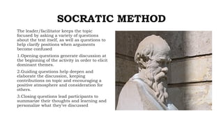 SOCRATIC METHOD
The leader/facilitator keeps the topic
focused by asking a variety of questions
about the text itself, as well as questions to
help clarify positions when arguments
become confused
1.Opening questions generate discussion at
the beginning of the activity in order to elicit
dominant themes.
2.Guiding questions help deepen and
elaborate the discussion, keeping
contributions on topic and encouraging a
positive atmosphere and consideration for
others.
3.Closing questions lead participants to
summarize their thoughts and learning and
personalize what they've discussed
 