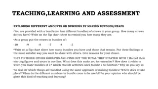 TEACHING,LEARNING AND ASSESSMENT
EXPLORING DIFFERENT AMOUNTS OR NUMBERS BY MAKING BUNDLES/HEAPS
•You are provided with a bundle (or four different bundles) of straws to your group. How many straws
do you have? Write on the flip chart sheet to remind you how many they are.
•As a group put the straws in bundles of :
-10 -9 -8 -7 -4 -3
•Write on a flip chart sheet how many bundles you have and those that remain. Put these findings in
the most suitable way you want to share with others. Give reasons for your choice.
•GET TO THREE OTHER GROUPDS AND FIND OUT THE TOTAL THEY STARTED WITH ? Record their
starting figures and yours in one line. What does this make you to remember? How does it relate to
when you made bundles of 7? Which real life activities uses bundle 7 to function? Why do you say so
•In real life which things are handled using the same approach of making bundles? Where does it take
place? When do the different numbers in bundle come to be useful? In your opinion who should be
given this kind of teaching and learning?
 