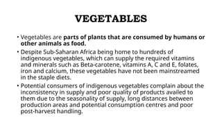 VEGETABLES
• Vegetables are parts of plants that are consumed by humans or
other animals as food.
• Despite Sub-Saharan Africa being home to hundreds of
indigenous vegetables, which can supply the required vitamins
and minerals such as Beta-carotene, vitamins A, C and E, folates,
iron and calcium, these vegetables have not been mainstreamed
in the staple diets.
• Potential consumers of indigenous vegetables complain about the
inconsistency in supply and poor quality of products availed to
them due to the seasonality of supply, long distances between
production areas and potential consumption centres and poor
post-harvest handling.
 