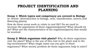 PROJECT IDENTIFICATION AND
PLANNING
Group 1: Which topics and competency are covered in Biology
in: Senior 1(Introduction to biology, cells, classification, insects and
flowering plants)
How do these areas work or relate in real life? Do we need to
increase the population of these organisms(parts)? What should we
do? What are the characteristics of the organisms(parts) that would
be involved
Group 2: Which organisms visit plants? Why do these organisms
visit the plant? What is the use of this visit to the plant and to the
big environment? What single name can you give to these
organisms? What society problem do these organisms help to solve?
 