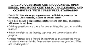 DRIVING QUESTIONS ARE PROVOCATIVE, OPEN-
ENDED, DISCIPLINE-CENTERED, CHALLENGING, AND
CONSISTENT WITH CURRICULAR STANDARDS
• Example: How do we get a government official to preserve the
wetlands/Lake Victoria/Mabira or Bwindi forest
• How do I design a vegetable/sculpture store that local customers
will come to but from
• Driving questions are there for two entities, the teacher and the
learner
• initiate and focus the inquiry; captures and communicates the
purpose
• creates interest and a feeling of challenge so that even the most
reluctant learner thinks; helps student answer the question: "Why
are we doing this?
 