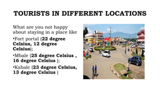 TOURISTS IN DIFFERENT LOCATIONS
What are you not happy
about staying in a place like
•Fort portal (22 degree
Celsius, 12 degree
Celsius);
•Mbale (25 degree Celsius ,
16 degree Celsius );
•Kabale (23 degree Celsius,
13 degree Celsius )
 