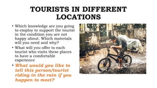 TOURISTS IN DIFFERENT
LOCATIONS
• Which knowledge are you going
to employ to support the tourist
in the condition you are not
happy about. Which materials
will you need and why?
• What will you offer to each
tourist who visits these places
to have a comfortable
experience
• What would you like to
tell this person/tourist
riding in the rain if you
happen to meet?
 
