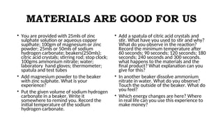 MATERIALS ARE GOOD FOR US
• You are provided with 25mls of zinc
sulphate solution or aqueous copper
suplhate; 100gm of magnesium or zinc
powder; 25mls or 50mls of sodium
hydrogen carbonate; beakers(250mls);
citric acid crystals; stirring rod; stop clock;
100gms ammonium nitrate; water;
laboratory hand gloves; thermometer;
spatula and test tubes
• Add magnesium powder to the beaker
with zinc sulphate. What is your
experience?
• Put the given volume of sodium hydrogen
carbonate in a beaker. Write it
somewhere to remind you. Record the
initial temperature of the sodium
hydrogen carbonate.
• Add a spatula of citric acid crystals and
stir. What have you used to stir and why?
What do you observe in the reaction?
Record the minimum temperature after
60 seconds; 90 seconds; 120 seconds; 180
seconds; 240 seconds and 300 seconds.
what happens to the materials and the
final product? What explanation can you
give for this?
• In another beaker dissolve ammonium
nitrate in water. What do you observe?
Touch the outside of the beaker. What do
you feel?
• Which energy changes are here? Where
in real life can you use this experience to
make money?
 