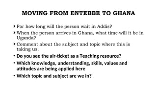 MOVING FROM ENTEBBE TO GHANA
 For how long will the person wait in Addis?
 When the person arrives in Ghana, what time will it be in
Uganda?
 Comment about the subject and topic where this is
taking us.
• Do you see the air-ticket as a Teaching resource?
• Which knowledge, understanding, skills, values and
attitudes are being applied here
• Which topic and subject are we in?
 