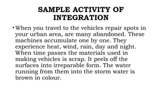 SAMPLE ACTIVITY OF
INTEGRATION
• When you travel to the vehicles repair spots in
your urban area, are many abandoned. These
machines accumulate one by one. They
experience heat, wind, rain, day and night.
When time passes the materials used in
making vehicles is scrap. It peels off the
surfaces into irreparable form. The water
running from them into the storm water is
brown in colour.
 