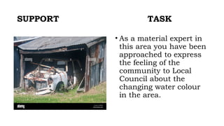 SUPPORT TASK
• As a material expert in
this area you have been
approached to express
the feeling of the
community to Local
Council about the
changing water colour
in the area.
 