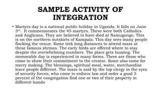SAMPLE ACTIVITY OF
INTEGRATION
• Martyrs day is a national public holiday in Uganda. It falls on June
3rd
. It commemorates the 45 martyrs. These were both Catholics
and Anglicans. They are believed to have died at Namugongo. This
is on the northern outskirts of Kampala. This day sees many people
flocking the venue. Some trek long distances to attend mass at
these famous shrines. The early birds are offered where to stay
despite the overwhelming numbers. The place gets buzzing. The
memorable day is experienced in many forms. There are those who
come to show their commitment to the creator. Some also come for
merry making. The blessings, spiritual meal, water, merchandise
leave people different. The mass is said by the top clergy in the eyes
of security forces; who come to enforce law and order a good 5
percent of the congregation find one or two of their property in
different hands
 