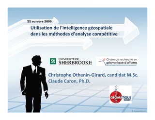 22 octobre 2009

  Utilisation de l’intelligence géospatiale 
  dans les méthodes d’analyse compétitive




            Christophe Othenin‐Girard, candidat M.Sc.
            Claude Caron, Ph.D.
 
