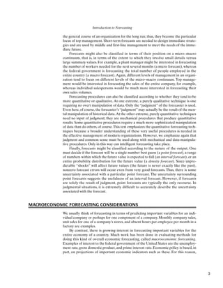 Introduction to Forecasting
the general course of an organization for the long run; thus, they become the particular
focus of top management. Short-term forecasts are needed to design immediate strate-
gies and are used by middle and first-line management to meet the needs of the imme-
diate future.
Forecasts might also be classified in terms of their position on a micro–macro
continuum, that is, in terms of the extent to which they involve small details versus
large summary values. For example, a plant manager might be interested in forecasting
the number of workers needed for the next several months (a micro forecast), whereas
the federal government is forecasting the total number of people employed in the
entire country (a macro forecast). Again, different levels of management in an organi-
zation tend to focus on different levels of the micro–macro continuum. Top manage-
ment would be interested in forecasting the sales of the entire company, for example,
whereas individual salespersons would be much more interested in forecasting their
own sales volumes.
Forecasting procedures can also be classified according to whether they tend to be
more quantitative or qualitative. At one extreme, a purely qualitative technique is one
requiring no overt manipulation of data. Only the “judgment” of the forecaster is used.
Even here, of course, the forecaster’s “judgment” may actually be the result of the men-
tal manipulation of historical data.At the other extreme, purely quantitative techniques
need no input of judgment; they are mechanical procedures that produce quantitative
results. Some quantitative procedures require a much more sophisticated manipulation
of data than do others, of course.This text emphasizes the quantitative forecasting tech-
niques because a broader understanding of these very useful procedures is needed in
the effective management of modern organizations. However, we emphasize again that
judgment and common sense must be used along with mechanical and data-manipula-
tive procedures. Only in this way can intelligent forecasting take place.
Finally, forecasts might be classified according to the nature of the output. One
must decide if the forecast will be a single number best guess (a point forecast), a range
of numbers within which the future value is expected to fall (an interval forecast), or an
entire probability distribution for the future value (a density forecast). Since unpre-
dictable “shocks” will affect future values (the future is never exactly like the past),
nonzero forecast errors will occur even from very good forecasts. Thus, there is some
uncertainty associated with a particular point forecast. The uncertainty surrounding
point forecasts suggests the usefulness of an interval forecast. However, if forecasts
are solely the result of judgment, point forecasts are typically the only recourse. In
judgmental situations, it is extremely difficult to accurately describe the uncertainty
associated with the forecast.
MACROECONOMIC FORECASTING CONSIDERATIONS
We usually think of forecasting in terms of predicting important variables for an indi-
vidual company or perhaps for one component of a company. Monthly company sales,
unit sales for one of a company’s stores, and absent hours per employee per month in a
factory are examples.
By contrast, there is growing interest in forecasting important variables for the
entire economy of a country. Much work has been done in evaluating methods for
doing this kind of overall economic forecasting, called macroeconomic forecasting.
Examples of interest to the federal government of the United States are the unemploy-
ment rate, gross domestic product, and prime interest rate. Economic policy is based, in
part, on projections of important economic indicators such as these. For this reason,
3
 