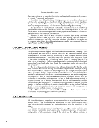 Introduction to Forecasting
there is great interest in improving forecasting methods that focus on overall measures
of a country’s economic performance.
One of the chief difficulties in developing accurate forecasts of overall economic
activity is the unexpected and significant shift in a key economic factor. Significant
changes in oil prices, inflation surges, and broad policy changes by a country’s govern-
ment are examples of shifts in a key factor that can affect the global economy.
The possibility of such significant shifts in the economic scene has raised a key
question in macroeconomic forecasting: Should the forecasts generated by the fore-
casting model be modified using the forecaster’s judgment? Current work on forecast-
ing methodology often involves this question.
Theoretical and practical work on macroeconomic forecasting continues.
Considering the importance of accurate economic forecasting to economic policy for-
mulation in this country and others, increased attention to this kind of forecasting can
be expected in the future.A good introductory reference for macroeconomic forecast-
ing is Pindyck and Rubinfeld (1998).
CHOOSING A FORECASTING METHOD
The preceding discussion suggests several factors to be considered in choosing a fore-
casting method.The level of detail must be considered.Are forecasts of specific details
needed (a micro forecast)? Or is the future status of some overall or summary factor
needed (a macro forecast)? Is the forecast needed for some point in the near future
(a short-term forecast) or for a point in the distant future (a long-term forecast)? To
what extent are qualitative (judgment) and quantitative (data-manipulative) methods
appropriate? And, finally, what form should the forecast take (point, interval, or den-
sity forecast)?
The overriding consideration in choosing a forecasting method is that the results
must facilitate the decision-making process of the organization’s managers. Rarely
does one method work for all cases. Different products (for example, new versus estab-
lished), goals (for example, simple prediction versus the need to control an important
business driver of future values), and constraints (for example, cost, required expertise,
and immediacy) must be considered when selecting a forecasting method. With the
availability of current forecasting software, it is best to think of forecasting methods as
generic tools that can be applied simultaneously. Several methods can be tried in a
given situation. The methodology producing the most accurate forecasts in one case
may not be the best methodology in another situation. However, the method(s) chosen
should produce a forecast that is accurate, timely, and understood by management so
that the forecast can help produce better decisions.
The additional discussion available in Chase (1997) can help the forecaster select
an initial set of forecasting procedures to be considered.
FORECASTING STEPS
All formal forecasting procedures involve extending the experiences of the past
into the future. Thus, they involve the assumption that the conditions that gener-
ated past relationships and data are indistinguishable from the conditions of the
future.
A human resource department is hiring employees, in part, on the basis of a com-
pany entrance examination score because, in the past, that score seemed to be an impor-
tant predictor of job performance rating. To the extent that this relation continues to
4
 