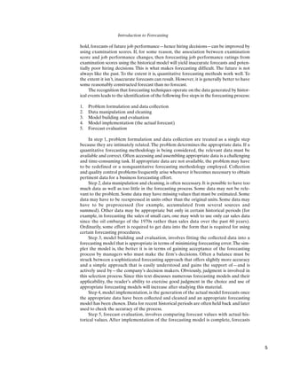 Introduction to Forecasting
hold, forecasts of future job performance—hence hiring decisions—can be improved by
using examination scores. If, for some reason, the association between examination
score and job performance changes, then forecasting job performance ratings from
examination scores using the historical model will yield inaccurate forecasts and poten-
tially poor hiring decisions. This is what makes forecasting difficult. The future is not
always like the past. To the extent it is, quantitative forecasting methods work well. To
the extent it isn’t, inaccurate forecasts can result. However, it is generally better to have
some reasonably constructed forecast than no forecast.
The recognition that forecasting techniques operate on the data generated by histor-
ical events leads to the identification of the following five steps in the forecasting process:
1. Problem formulation and data collection
2. Data manipulation and cleaning
3. Model building and evaluation
4. Model implementation (the actual forecast)
5. Forecast evaluation
In step 1, problem formulation and data collection are treated as a single step
because they are intimately related.The problem determines the appropriate data. If a
quantitative forecasting methodology is being considered, the relevant data must be
available and correct. Often accessing and assembling appropriate data is a challenging
and time-consuming task. If appropriate data are not available, the problem may have
to be redefined or a nonquantitative forecasting methodology employed. Collection
and quality control problems frequently arise whenever it becomes necessary to obtain
pertinent data for a business forecasting effort.
Step 2, data manipulation and cleaning, is often necessary. It is possible to have too
much data as well as too little in the forecasting process. Some data may not be rele-
vant to the problem. Some data may have missing values that must be estimated. Some
data may have to be reexpressed in units other than the original units. Some data may
have to be preprocessed (for example, accumulated from several sources and
summed). Other data may be appropriate but only in certain historical periods (for
example, in forecasting the sales of small cars, one may wish to use only car sales data
since the oil embargo of the 1970s rather than sales data over the past 60 years).
Ordinarily, some effort is required to get data into the form that is required for using
certain forecasting procedures.
Step 3, model building and evaluation, involves fitting the collected data into a
forecasting model that is appropriate in terms of minimizing forecasting error.The sim-
pler the model is, the better it is in terms of gaining acceptance of the forecasting
process by managers who must make the firm’s decisions. Often a balance must be
struck between a sophisticated forecasting approach that offers slightly more accuracy
and a simple approach that is easily understood and gains the support of—and is
actively used by—the company’s decision makers. Obviously, judgment is involved in
this selection process. Since this text discusses numerous forecasting models and their
applicability, the reader’s ability to exercise good judgment in the choice and use of
appropriate forecasting models will increase after studying this material.
Step 4, model implementation, is the generation of the actual model forecasts once
the appropriate data have been collected and cleaned and an appropriate forecasting
model has been chosen. Data for recent historical periods are often held back and later
used to check the accuracy of the process.
Step 5, forecast evaluation, involves comparing forecast values with actual his-
torical values. After implementation of the forecasting model is complete, forecasts
5
 