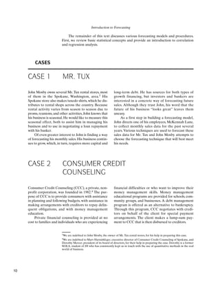 Introduction to Forecasting
The remainder of this text discusses various forecasting models and procedures.
First, we review basic statistical concepts and provide an introduction to correlation
and regression analysis.
CASES
CASE 1 MR. TUX
John Mosby owns several Mr. Tux rental stores, most
of them in the Spokane, Washington, area.3 His
Spokane store also makes tuxedo shirts, which he dis-
tributes to rental shops across the country. Because
rental activity varies from season to season due to
proms, reunions, and other activities, John knows that
his business is seasonal.He would like to measure this
seasonal effect, both to assist him in managing his
business and to use in negotiating a loan repayment
with his banker.
Of even greater interest to John is finding a way
of forecasting his monthly sales. His business contin-
ues to grow, which, in turn, requires more capital and
3We are indebted to John Mosby, the owner of Mr.Tux rental stores, for his help in preparing this case.
4We are indebted to Marv Harnishfeger, executive director of Consumer Credit Counseling of Spokane, and
Dorothy Mercer, president of its board of directors, for their help in preparing the case. Dorothy is a former
M.B.A. student of JH who has consistently kept us in touch with the use of quantitative methods in the real
world of business.
long-term debt. He has sources for both types of
growth financing, but investors and bankers are
interested in a concrete way of forecasting future
sales. Although they trust John, his word that the
future of his business “looks great” leaves them
uneasy.
As a first step in building a forecasting model,
John directs one of his employees, McKennah Lane,
to collect monthly sales data for the past several
years. Various techniques are used to forecast these
sales data for Mr. Tux and John Mosby attempts to
choose the forecasting technique that will best meet
his needs.
CASE 2 CONSUMER CREDIT
COUNSELING
Consumer Credit Counseling (CCC), a private, non-
profit corporation, was founded in 1982.4 The pur-
pose of CCC is to provide consumers with assistance
in planning and following budgets, with assistance in
making arrangements with creditors to repay delin-
quent obligations, and with money management
education.
Private financial counseling is provided at no
cost to families and individuals who are experiencing
financial difficulties or who want to improve their
money management skills. Money management
educational programs are provided for schools, com-
munity groups, and businesses. A debt management
program is offered as an alternative to bankruptcy.
Through this program, CCC negotiates with credi-
tors on behalf of the client for special payment
arrangements. The client makes a lump-sum pay-
ment to CCC that is then disbursed to creditors.
10
 