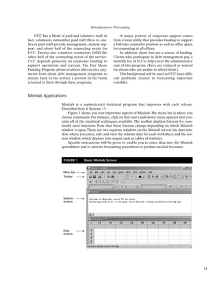 Introduction to Forecasting
Minitab Applications
Minitab is a sophisticated statistical program that improves with each release.
Described here is Release 15.
Figure 1 shows you four important aspects of Minitab. The menu bar is where you
choose commands. For instance, click on Stat and a pull-down menu appears that con-
tains all of the statistical techniques available. The toolbar displays buttons for com-
monly used functions. Note that these buttons change depending on which Minitab
window is open. There are two separate windows on the Minitab screen: the data win-
dow, where you enter, edit, and view the column data for each worksheet; and the ses-
sion window, which displays text output, such as tables of statistics.
Specific instructions will be given to enable you to enter data into the Minitab
spreadsheet and to activate forecasting procedures to produce needed forecasts.
CCC has a blend of paid and volunteer staff; in
fact, volunteers outnumber paid staff three to one.
Seven paid staff provide management, clerical sup-
port, and about half of the counseling needs for
CCC. Twenty-one volunteer counselors fulfill the
other half of the counseling needs of the service.
CCC depends primarily on corporate funding to
support operations and services. The Fair Share
Funding Program allows creditors who receive pay-
ments from client debt management programs to
donate back to the service a portion of the funds
returned to them through these programs.
A major portion of corporate support comes
from a local utility that provides funding to support
a full-time counselor position as well as office space
for counseling at all offices.
In addition, client fees are a source of funding.
Clients who participate in debt management pay a
monthly fee of $15 to help cover the administrative
cost of this program. (Fees are reduced or waived
for clients who are unable to afford them.)
This background will be used as CCC faces diffi-
cult problems related to forecasting important
variables.
Menu bar
Toolbar
Session
window
Data
window
FIGURE 1 Basic Minitab Screen
11
 