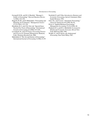 Introduction to Forecasting
Georgoff, D. M., and R. G. Mardick.“Manager’s
Guide to Forecasting.” Harvard Business Review
1 (1986): 110–120.
Hogarth, R. M., and S. Makridakis.“Forecasting and
Planning:An Evaluation.” Management Science
27 (2) (1981): 115–138.
Hyndman, R. J., and J. K. Ord, eds.“Special Issue:
Twenty Five Years of Forecasting.” International
Journal of Forecasting 22 (2006): 413–636.
Levenbach, H., and J. P. Cleary. Forecasting Practice
and Process for Demand Management. Belmont,
Calif.:Thomson Brooks/Cole, 2006.
Makridakis, S.“The Art and Science of Forecasting.”
International Journal of Forecasting 2 (1986): 15–39.
Newbold, P., and T. Bos. Introductory Business and
Economic Forecasting, 2nd ed. Cincinnati, Ohio:
South-Western, 1994.
Ord, J. K., and S. Lowe.“Automatic Forecasting.”
American Statistician 50 (1996): 88–94.
Perry, S.“Applied Business Forecasting.”
Management Accounting 72 (3) (1994): 40.
Pindyck, R. S., and D. L. Rubinfeld. Econometric
Models and Economic Forecasts, 4th ed. New
York: McGraw-Hill, 1998.
Wright, G., and P.Ayton, eds. Judgemental
Forecasting. New York:Wiley, 1987.
13
 