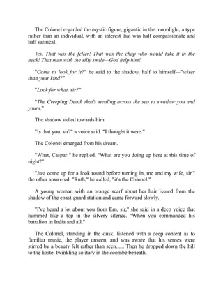The Colonel regarded the mystic figure, gigantic in the moonlight, a type
rather than an individual, with an interest that was half compassionate and
half satirical.
Yes. That was the feller! That was the chap who would take it in the
neck! That man with the silly smile—God help him!
"Come to look for it?" he said to the shadow, half to himself—"wiser
than your kind?"
"Look for what, sir?"
"The Creeping Death that's stealing across the sea to swallow you and
yours."
The shadow sidled towards him.
"Is that you, sir?" a voice said. "I thought it were."
The Colonel emerged from his dream.
"What, Caspar!" he replied. "What are you doing up here at this time of
night?"
"Just come up for a look round before turning in, me and my wife, sir,"
the other answered. "Ruth," he called, "it's the Colonel."
A young woman with an orange scarf about her hair issued from the
shadow of the coast-guard station and came forward slowly.
"I've heard a lot about you from Ern, sir," she said in a deep voice that
hummed like a top in the silvery silence. "When you commanded his
battalion in India and all."
The Colonel, standing in the dusk, listened with a deep content as to
familiar music, the player unseen; and was aware that his senses were
stirred by a beauty felt rather than seen...... Then he dropped down the hill
to the hostel twinkling solitary in the coombe beneath.
 