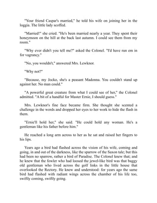"Your friend Caspar's married," he told his wife on joining her in the
loggia. The little lady scoffed.
"Married!" she cried. "He's been married nearly a year. They spent their
honeymoon on the hill at the back last autumn. I could see them from my
room."
"Why ever didn't you tell me?" asked the Colonel. "I'd have run em in
for vagrancy."
"No, you wouldn't," answered Mrs. Lewknor.
"Why not?"
"Because, my Jocko, she's a peasant Madonna. You couldn't stand up
against her. No man could."
"A powerful great creature from what I could see of her," the Colonel
admitted. "A bit of a handful for Master Ernie, I should guess."
Mrs. Lewknor's fine face became firm. She thought she scented a
challenge in the words and dropped her eyes to her work to hide the flash in
them.
"Ernie'll hold her," she said. "He could hold any woman. He's a
gentleman like his father before him."
He reached a long arm across to her as he sat and raised her fingers to
his lips.
Years ago a bird had flashed across the vision of his wife, coming and
going, in and out of the darkness, like the sparrow of the Saxon tale; but this
had been no sparrow, rather a bird of Paradise. The Colonel knew that; and
he knew that the fowler who had loosed the jewel-like bird was that baggy
old gentleman who lived across the golf links in the little house that
overlooked the Rectory. He knew and understood: for years ago the same
bird had flashed with radiant wings across the chamber of his life too,
swiftly coming, swiftly going.
 