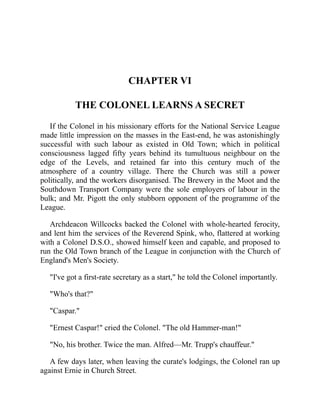 CHAPTER VI
THE COLONEL LEARNS A SECRET
If the Colonel in his missionary efforts for the National Service League
made little impression on the masses in the East-end, he was astonishingly
successful with such labour as existed in Old Town; which in political
consciousness lagged fifty years behind its tumultuous neighbour on the
edge of the Levels, and retained far into this century much of the
atmosphere of a country village. There the Church was still a power
politically, and the workers disorganised. The Brewery in the Moot and the
Southdown Transport Company were the sole employers of labour in the
bulk; and Mr. Pigott the only stubborn opponent of the programme of the
League.
Archdeacon Willcocks backed the Colonel with whole-hearted ferocity,
and lent him the services of the Reverend Spink, who, flattered at working
with a Colonel D.S.O., showed himself keen and capable, and proposed to
run the Old Town branch of the League in conjunction with the Church of
England's Men's Society.
"I've got a first-rate secretary as a start," he told the Colonel importantly.
"Who's that?"
"Caspar."
"Ernest Caspar!" cried the Colonel. "The old Hammer-man!"
"No, his brother. Twice the man. Alfred—Mr. Trupp's chauffeur."
A few days later, when leaving the curate's lodgings, the Colonel ran up
against Ernie in Church Street.
 