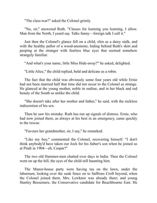 "The class-war?" asked the Colonel grimly.
"No, sir," answered Ruth. "Classes for learning you learning, I allow.
Man from the North, I yeard say. Talks funny—foreign talk I call it."
Just then the Colonel's glance fell on a child, slim as a daisy stalk, and
with the healthy pallor of a wood-anemone, hiding behind Ruth's skirt and
peeping at the stranger with fearless blue eyes that seemed somehow
strangely familiar.
"And what's your name, little Miss Hide-away?" he asked, delighted.
"Little Alice," the child replied, bold and delicate as a robin.
The fact that the child was obviously some four years old while Ernie
had not been married half that time did not occur to the Colonel as strange.
He glanced at the young mother, noble in outline, and in her black and red
beauty of the South so unlike the child.
"She doesn't take after her mother and father," he said, with the reckless
indiscretion of his sex.
Then he saw his mistake. Ruth has run up signals of distress. Ernie, who
had now joined them, as always at his best in an emergency, came quickly
to the rescue.
"Favours her grandmother, sir, I say," he remarked.
"Like my boy," commented the Colonel, recovering himself. "I don't
think anybody'd have taken our Jock for his father's son when he joined us
at Pindi in 1904—eh, Caspar?"
The two old Hammer-men chatted over days in India. Then the Colonel
went on up the hill, the eyes of the child still haunting him.
The Manor-house party were having tea on the lawn, under the
laburnum, looking over the sunk fence on to Saffrons Croft beyond, when
the Colonel joined them. Mrs. Lewknor was already there; and young
Stanley Bessemere, the Conservative candidate for Beachbourne East. He
 