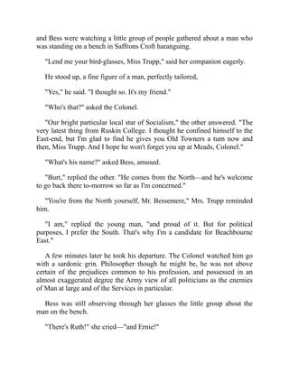 and Bess were watching a little group of people gathered about a man who
was standing on a bench in Saffrons Croft haranguing.
"Lend me your bird-glasses, Miss Trupp," said her companion eagerly.
He stood up, a fine figure of a man, perfectly tailored,
"Yes," he said. "I thought so. It's my friend."
"Who's that?" asked the Colonel.
"Our bright particular local star of Socialism," the other answered. "The
very latest thing from Ruskin College. I thought he confined himself to the
East-end, but I'm glad to find he gives you Old Towners a turn now and
then, Miss Trupp. And I hope he won't forget you up at Meads, Colonel."
"What's his name?" asked Bess, amused.
"Burt," replied the other. "He comes from the North—and he's welcome
to go back there to-morrow so far as I'm concerned."
"You're from the North yourself, Mr. Bessemere," Mrs. Trupp reminded
him.
"I am," replied the young man, "and proud of it. But for political
purposes, I prefer the South. That's why I'm a candidate for Beachbourne
East."
A few minutes later he took his departure. The Colonel watched him go
with a sardonic grin. Philosopher though he might be, he was not above
certain of the prejudices common to his profession, and possessed in an
almost exaggerated degree the Army view of all politicians as the enemies
of Man at large and of the Services in particular.
Bess was still observing through her glasses the little group about the
man on the bench.
"There's Ruth!" she cried—"and Ernie!"
 