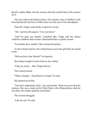 Royal's sudden flight, and the rumours that had reached him of the reasons
for it.
The eyes which had looked at him a few minutes since in Saffrons Croft
from beneath the fair brow of little Alice were the eyes of his old adjutant.
Then Mr. Trupp's voice broke in upon his reverie.
"Ah," said the old surgeon, "I see you know."
"And I'm glad you should," remarked Mrs. Trupp with the almost
vindictive emphasis that at times characterised this so gentle woman.
"Everybody does, mother," Bess interjected quietly...
As the Colonel and his wife walked home across the golf links he turned
to her.
"Did you know that, Rachel?" he inquired.
She looked straight in front of her as she walked.
"I did, my Jocko ... Mrs. Trupp told me."
The Colonel mused.
"What a change!—from Royal to Caspar!" he said.
She glanced up at him.
"You don't understand, Jocko," she said quietly. "Ruth was never Royal's
mistress. She was a maid on the Third Floor at the Hohenzollern when he
was there. He simply raped her and bolted."
The Colonel shrugged.
"Like the cad," he said.
 
