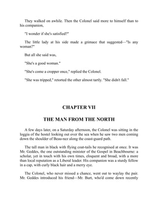 They walked on awhile. Then the Colonel said more to himself than to
his companion,
"I wonder if she's satisfied?"
The little lady at his side made a grimace that suggested—"Is any
woman?"
But all she said was,
"She's a good woman."
"She's come a cropper once," replied the Colonel.
"She was tripped," retorted the other almost tartly. "She didn't fall."
CHAPTER VII
THE MAN FROM THE NORTH
A few days later, on a Saturday afternoon, the Colonel was sitting in the
loggia of the hostel looking out over the sea when he saw two men coming
down the shoulder of Beau-nez along the coast-guard path.
The tall man in black with flying coat-tails he recognised at once. It was
Mr. Geddes, the one outstanding minister of the Gospel in Beachbourne: a
scholar, yet in touch with his own times, eloquent and broad, with a more
than local reputation as a Liberal leader. His companion was a sturdy fellow
in a cap, with curly black hair and a merry eye.
The Colonel, who never missed a chance, went out to waylay the pair.
Mr. Geddes introduced his friend—Mr. Burt, who'd come down recently
 