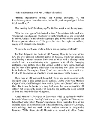 "Who was that man with Mr. Geddes?" she asked.
"Stanley Bessemere's friend," the Colonel answered. "A red
Revolutionary from Lancasheer—on the bubble; and a capital good fellow
too, I should say."
That evening the Colonel rang up Mr. Geddes to ask about the engineer.
"He's the new type of intellectual artizan," the minister informed him.
"The russet-coated captain who knows what he's fighting for and loves what
he knows. Unless I'm mistaken he's going to play a considerable part in our
East-end politics down here." He gave the other the engineer's address,
adding with characteristic breadth,
"It might be worth your while to follow him up perhaps, Colonel."
Joe Burt lodged in the East-end off Pevensey Road in the heart of the
new and ever-growing industrial quarter of Seagate, which was gradually
transforming a rather suburban little town of villas with a fishing-station
attached into a manufacturing city, oppressed with all the thronging
problems of our century. There the Colonel visited his new friend. Burt was
the first man of his type the old soldier, who had done most of his service in
India, had met. The engineer himself, and even more the room in which he
lived, with its obvious air of culture, was an eye-opener to the Colonel.
There was an old sideboard, beautifully kept, and on it a copper kettle
and spirit lamp; a good carpet, decent curtains. On the walls were Millais's
Knight Errant, Greiffenhagen's Man with a Scythe, and Clausen's Girl at the
Gate. But it was the books on a long deal plank that most amazed the old
soldier; not so much the number of them but the quality. He stood in front
of them and read their titles with grunts.
Alfred Marshall's Principles of Economics lolled up against the Webbs'
Industrial Democracy; Bradley's lectures on the tragedies of Shakespeare
hobnobbed with Gilbert Murray's translations from Euripides. Few of the
standard books on Economics and Industrial History, English or American,
were missing. And the work of the modern creators in imaginative
literature, Wells, Shaw, Arnold Bennett were mixed with Alton Locke,
 