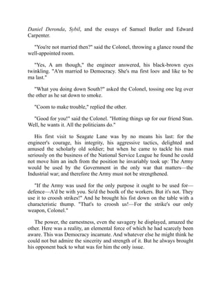 Daniel Deronda, Sybil, and the essays of Samuel Butler and Edward
Carpenter.
"You're not married then?" said the Colonel, throwing a glance round the
well-appointed room.
"Yes, A am though," the engineer answered, his black-brown eyes
twinkling. "A'm married to Democracy. She's ma first loov and like to be
ma last."
"What you doing down South?" asked the Colonel, tossing one leg over
the other as he sat down to smoke.
"Coom to make trouble," replied the other.
"Good for you!" said the Colonel. "Hotting things up for our friend Stan.
Well, he wants it. All the politicians do."
His first visit to Seagate Lane was by no means his last: for the
engineer's courage, his integrity, his aggressive tactics, delighted and
amused the scholarly old soldier; but when he came to tackle his man
seriously on the business of the National Service League he found he could
not move him an inch from the position he invariably took up: The Army
would be used by the Government in the only war that matters—the
Industrial war; and therefore the Army must not be strengthened.
"If the Army was used for the only purpose it ought to be used for—
defence—A'd be with you. So'd the boolk of the workers. But it's not. They
use it to croosh strikes!" And he brought his fist down on the table with a
characteristic thump. "That's to croosh us!—For the strike's our only
weapon, Colonel."
The power, the earnestness, even the savagery he displayed, amazed the
other. Here was a reality, an elemental force of which he had scarcely been
aware. This was Democracy incarnate. And whatever else he might think he
could not but admire the sincerity and strength of it. But he always brought
his opponent back to what was for him the only issue.
 