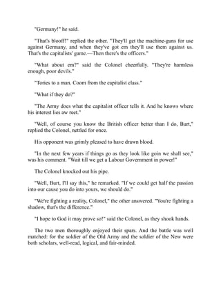 "Germany!" he said.
"That's blooff!" replied the other. "They'll get the machine-guns for use
against Germany, and when they've got em they'll use them against us.
That's the capitalists' game.—Then there's the officers."
"What about em?" said the Colonel cheerfully. "They're harmless
enough, poor devils."
"Tories to a man. Coom from the capitalist class."
"What if they do?"
"The Army does what the capitalist officer tells it. And he knows where
his interest lies aw reet."
"Well, of course you know the British officer better than I do, Burt,"
replied the Colonel, nettled for once.
His opponent was grimly pleased to have drawn blood.
"In the next few years if things go as they look like goin we shall see,"
was his comment. "Wait till we get a Labour Government in power!"
The Colonel knocked out his pipe.
"Well, Burt, I'll say this," he remarked. "If we could get half the passion
into our cause you do into yours, we should do."
"We're fighting a reality, Colonel," the other answered. "You're fighting a
shadow, that's the difference."
"I hope to God it may prove so!" said the Colonel, as they shook hands.
The two men thoroughly enjoyed their spars. And the battle was well
matched: for the soldier of the Old Army and the soldier of the New were
both scholars, well-read, logical, and fair-minded.
 