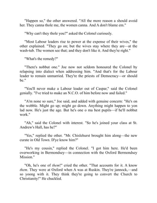 "Happen so," the other answered. "All the more reason a should avoid
her. They canna thole me, the women canna. And A don't blame em."
"Why can't they thole you?" asked the Colonel curiously.
"Most Labour leaders rise to power at the expense of their wives," the
other explained. "They go on; but the wives stay where they are—at the
wash-tub. The women see that; and they don't like it. And they're right."
"What's the remedy?"
"There's nobbut one." Joe now not seldom honoured the Colonel by
relapsing into dialect when addressing him. "And that's for the Labour
leader to remain unmarried. They're the priests of Democracy—or should
be."
"You'll never make a Labour leader out of Caspar," said the Colonel
genially. "I've tried to make an N.C.O. of him before now and failed."
"A'm none so sure," Joe said, and added with genuine concern: "He's on
the wobble. Might go up; might go down. Anything might happen to yon
lad now. He's just the age. But he's one o ma best pupils—if he'll nobbut
work."
"Ah," said the Colonel with interest. "So he's joined your class at St.
Andrew's Hall, has he?"
"Yes," replied the other. "Mr. Chislehurst brought him along—the new
curate in Old Town. D'ye know him?"
"He's my cousin," replied the Colonel. "I got him here. He'd been
overworking in Bermondsey—in connection with the Oxford Bermondsey
Mission."
"Oh, he's one of them!" cried the other. "That accounts for it. A know
them. They were at Oxford when A was at Ruskin. They're jannock,—and
so yoong with it. They think they're going to convert the Church to
Christianity!" He chuckled.
 
