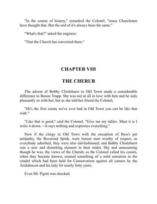 "In the course of history," remarked the Colonel, "many Churchmen
have thought that. But the end of it's always been the same."
"What's that?" asked the engineer.
"That the Church has converted them."
CHAPTER VIII
THE CHERUB
The advent of Bobby Chislehurst to Old Town made a considerable
difference to Bessie Trupp. She was not at all in love with him and he only
pleasantly so with her; but as she told her friend the Colonel,
"He's the first curate we've ever had in Old Town you can be like that
with."
"Like that is good," said the Colonel. "Give me my tables. Meet it is I
write it down.—It says nothing and expresses everything."
Now if the clergy in Old Town with the exception of Bess's pet
antipathy, the Reverend Spink, were honest men worthy of respect, as
everybody admitted, they were also old-fashioned; and Bobby Chislehurst
was a new and disturbing element in their midst. Shy and unassuming
though he was, the views of the Cherub, as the Colonel called his cousin,
when they became known, created something of a mild sensation in the
citadel which had been held for Conservatism against all comers by the
Archdeacon and his lady for nearly forty years.
Even Mr. Pigott was shocked.
 