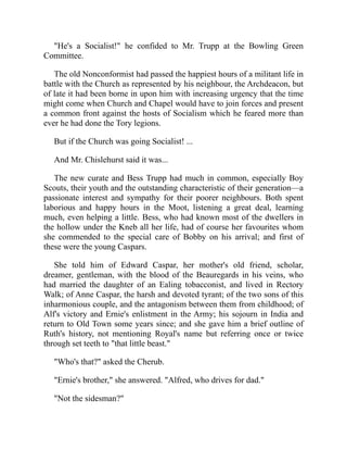 "He's a Socialist!" he confided to Mr. Trupp at the Bowling Green
Committee.
The old Nonconformist had passed the happiest hours of a militant life in
battle with the Church as represented by his neighbour, the Archdeacon, but
of late it had been borne in upon him with increasing urgency that the time
might come when Church and Chapel would have to join forces and present
a common front against the hosts of Socialism which he feared more than
ever he had done the Tory legions.
But if the Church was going Socialist! ...
And Mr. Chislehurst said it was...
The new curate and Bess Trupp had much in common, especially Boy
Scouts, their youth and the outstanding characteristic of their generation—a
passionate interest and sympathy for their poorer neighbours. Both spent
laborious and happy hours in the Moot, listening a great deal, learning
much, even helping a little. Bess, who had known most of the dwellers in
the hollow under the Kneb all her life, had of course her favourites whom
she commended to the special care of Bobby on his arrival; and first of
these were the young Caspars.
She told him of Edward Caspar, her mother's old friend, scholar,
dreamer, gentleman, with the blood of the Beauregards in his veins, who
had married the daughter of an Ealing tobacconist, and lived in Rectory
Walk; of Anne Caspar, the harsh and devoted tyrant; of the two sons of this
inharmonious couple, and the antagonism between them from childhood; of
Alf's victory and Ernie's enlistment in the Army; his sojourn in India and
return to Old Town some years since; and she gave him a brief outline of
Ruth's history, not mentioning Royal's name but referring once or twice
through set teeth to "that little beast."
"Who's that?" asked the Cherub.
"Ernie's brother," she answered. "Alfred, who drives for dad."
"Not the sidesman?"
 