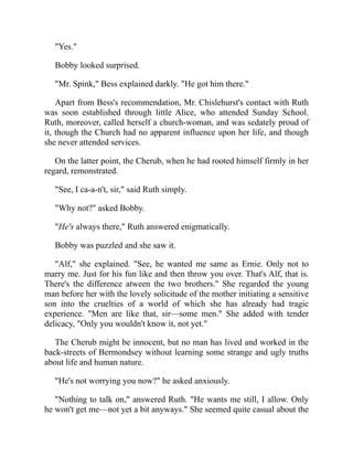 "Yes."
Bobby looked surprised.
"Mr. Spink," Bess explained darkly. "He got him there."
Apart from Bess's recommendation, Mr. Chislehurst's contact with Ruth
was soon established through little Alice, who attended Sunday School.
Ruth, moreover, called herself a church-woman, and was sedately proud of
it, though the Church had no apparent influence upon her life, and though
she never attended services.
On the latter point, the Cherub, when he had rooted himself firmly in her
regard, remonstrated.
"See, I ca-a-n't, sir," said Ruth simply.
"Why not?" asked Bobby.
"He's always there," Ruth answered enigmatically.
Bobby was puzzled and she saw it.
"Alf," she explained. "See, he wanted me same as Ernie. Only not to
marry me. Just for his fun like and then throw you over. That's Alf, that is.
There's the difference atween the two brothers." She regarded the young
man before her with the lovely solicitude of the mother initiating a sensitive
son into the cruelties of a world of which she has already had tragic
experience. "Men are like that, sir—some men." She added with tender
delicacy, "Only you wouldn't know it, not yet."
The Cherub might be innocent, but no man has lived and worked in the
back-streets of Bermondsey without learning some strange and ugly truths
about life and human nature.
"He's not worrying you now?" he asked anxiously.
"Nothing to talk on," answered Ruth. "He wants me still, I allow. Only
he won't get me—not yet a bit anyways." She seemed quite casual about the
 