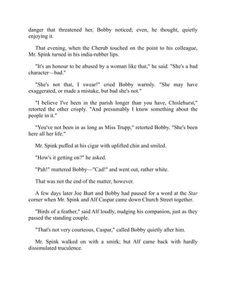 danger that threatened her, Bobby noticed; even, he thought, quietly
enjoying it.
That evening, when the Cherub touched on the point to his colleague,
Mr. Spink turned in his india-rubber lips.
"It's an honour to be abused by a woman like that," he said. "She's a bad
character—bad."
"She's not that, I swear!" cried Bobby warmly. "She may have
exaggerated, or made a mistake, but bad she's not."
"I believe I've been in the parish longer than you have, Chislehurst,"
retorted the other crisply. "And presumably I know something about the
people in it."
"You've not been in as long as Miss Trupp," retorted Bobby. "She's been
here all her life."
Mr. Spink puffed at his cigar with uplifted chin and smiled.
"How's it getting on?" he asked.
"Pah!" muttered Bobby—"Cad!" and went out, rather white.
That was not the end of the matter, however.
A few days later Joe Burt and Bobby had paused for a word at the Star
corner when Mr. Spink and Alf Caspar came down Church Street together.
"Birds of a feather," said Alf loudly, nudging his companion, just as they
passed the standing couple.
"That's not very courteous, Caspar," called Bobby quietly after him.
Mr. Spink walked on with a smirk; but Alf came back with hardly
dissimulated truculence.
 