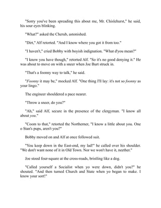 "Sorry you've been spreading this about me, Mr. Chislehurst," he said,
his sour eyes blinking.
"What?" asked the Cherub, astonished.
"Dirt," Alf retorted. "And I know where you got it from too."
"I haven't," cried Bobby with boyish indignation. "What d'you mean?"
"I know you have though," retorted Alf. "So it's no good denying it." He
was about to move on with a sneer when Joe Burt struck in.
"That's a foonny way to talk," he said.
"Foonny it may be," mocked Alf. "One thing I'll lay: it's not so foonny as
your lingo."
The engineer shouldered a pace nearer.
"Throw a sneer, do you?"
"Ah," said Alf, secure in the presence of the clergyman. "I know all
about you."
"Coom to that," retorted the Northerner, "I know a little about you. One
o Stan's pups, aren't you?"
Bobby moved on and Alf at once followed suit.
"You keep down in the East-end, my lad!" he called over his shoulder.
"We don't want none of it in Old Town. Nor we won't have it, neether."
Joe stood four-square at the cross-roads, bristling like a dog.
"Called yourself a Socialist when yo were down, didn't you?" he
shouted. "And then turned Church and State when yo began to make. I
know your sort!"
 