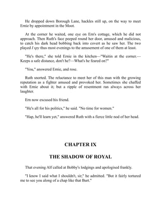 He dropped down Borough Lane, hackles still up, on the way to meet
Ernie by appointment in the Moot.
At the corner he waited, one eye on Ern's cottage, which he did not
approach. Then Ruth's face peeped round her door, amused and malicious,
to catch his dark head bobbing back into covert as he saw her. The two
played I spy thus most evenings to the amusement of one of them at least.
"He's there," she told Ernie in the kitchen—"Waitin at the corner.—
Keeps a safe distance, don't he?—What's he feared on?"
"You," answered Ernie, and rose.
Ruth snorted. The reluctance to meet her of this man with the growing
reputation as a fighter amused and provoked her. Sometimes she chaffed
with Ernie about it; but a ripple of resentment ran always across her
laughter.
Ern now excused his friend.
"He's all for his politics," he said. "No time for women."
"Hap, he'll learn yet," answered Ruth with a fierce little nod of her head.
CHAPTER IX
THE SHADOW OF ROYAL
That evening Alf called at Bobby's lodgings and apologised frankly.
"I know I said what I shouldn't, sir," he admitted. "But it fairly tortured
me to see you along of a chap like that Burt."
 